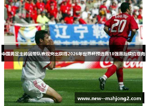 中国男足主帅因带队表现突出获得2026年世界杯预选赛18强赛后续约意向 中国男足主帅因带队表现突出获得2026年世界杯预选赛18强赛后续约意向