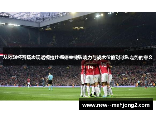 从欧联杯赛场表现透视拉什福德关键影响力与战术价值对球队走势的意义 从欧联杯赛场表现透视拉什福德关键影响力与战术价值对球队走势的意义
