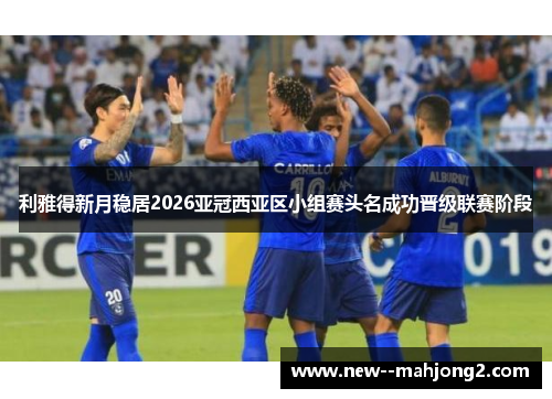 利雅得新月稳居2026亚冠西亚区小组赛头名成功晋级联赛阶段 利雅得新月稳居2026亚冠西亚区小组赛头名成功晋级联赛阶段