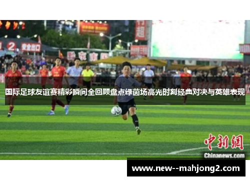 国际足球友谊赛精彩瞬间全回顾盘点绿茵场高光时刻经典对决与英雄表现