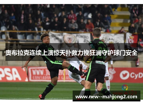 奥布拉克连续上演惊天扑救力挽狂澜守护球门安全